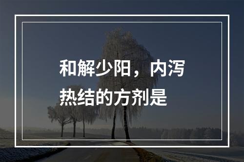 和解少阳，内泻热结的方剂是