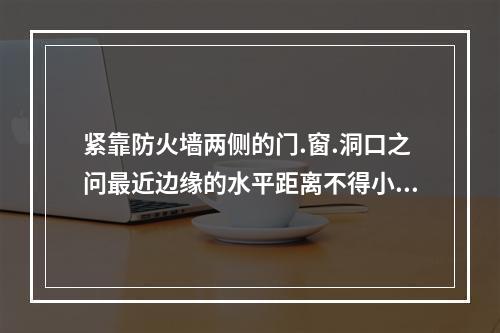 紧靠防火墙两侧的门.窗.洞口之问最近边缘的水平距离不得小于(