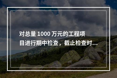 对总量 1000 万元的工程项目进行期中检查，截止检查时已完