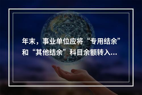 年末，事业单位应将“专用结余”和“其他结余”科目余额转入“非