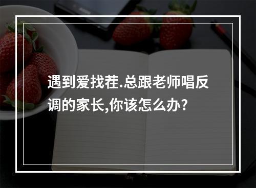 遇到爱找茬.总跟老师唱反调的家长,你该怎么办?