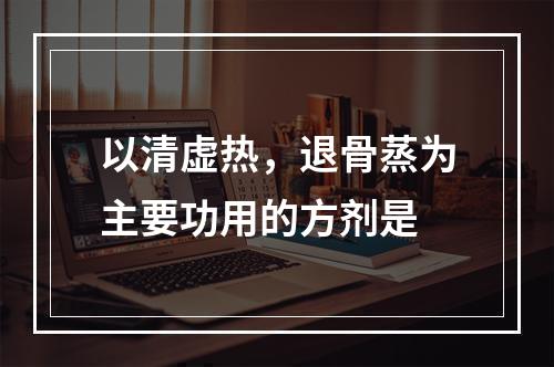 以清虚热，退骨蒸为主要功用的方剂是