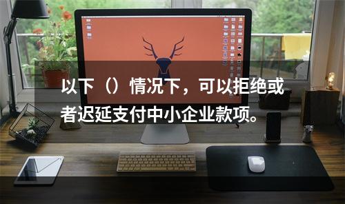 以下（）情况下，可以拒绝或者迟延支付中小企业款项。