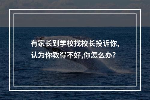 有家长到学校找校长投诉你,认为你教得不好,你怎么办?