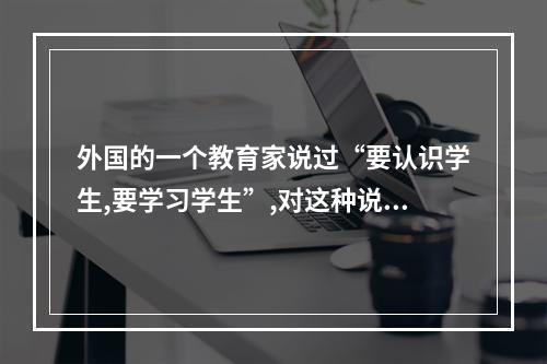 外国的一个教育家说过“要认识学生,要学习学生”,对这种说法你