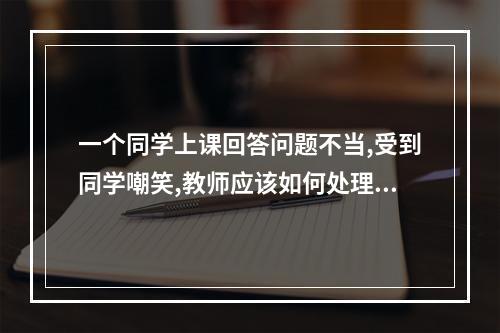 一个同学上课回答问题不当,受到同学嘲笑,教师应该如何处理?