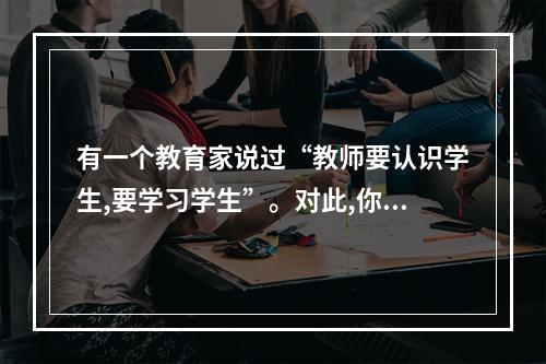 有一个教育家说过“教师要认识学生,要学习学生”。对此,你的看