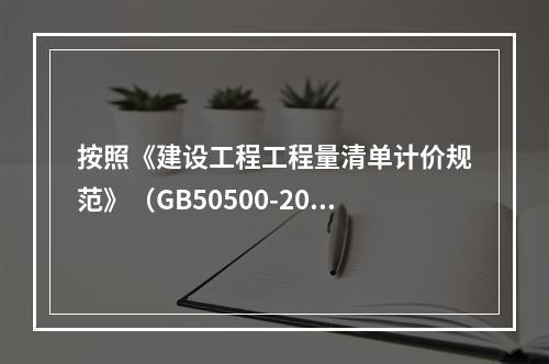 按照《建设工程工程量清单计价规范》（GB50500-2013