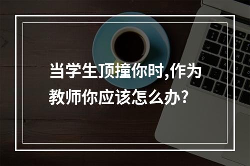 当学生顶撞你时,作为教师你应该怎么办?