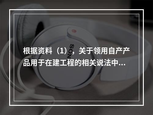 根据资料（1），关于领用自产产品用于在建工程的相关说法中，正