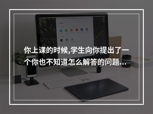 你上课的时候,学生向你提出了一个你也不知道怎么解答的问题,你