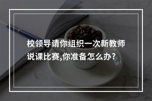 校领导请你组织一次新教师说课比赛,你准备怎么办?