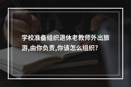 学校准备组织退休老教师外出旅游,由你负责,你该怎么组织?