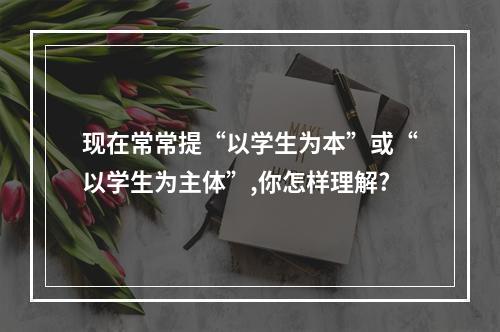 现在常常提“以学生为本”或“以学生为主体”,你怎样理解?