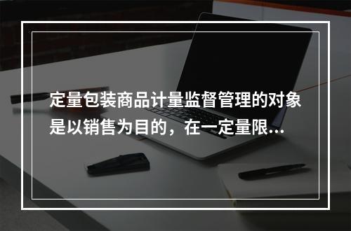 定量包装商品计量监督管理的对象是以销售为目的，在一定量限范围