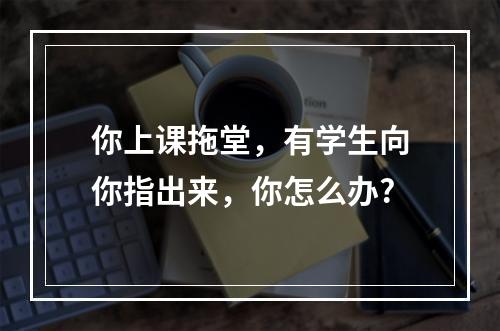 你上课拖堂，有学生向你指出来，你怎么办?