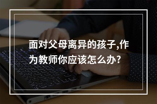 面对父母离异的孩子,作为教师你应该怎么办?