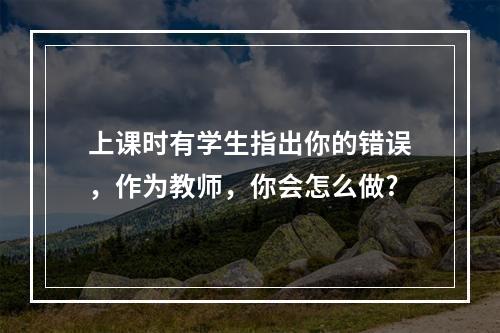 上课时有学生指出你的错误，作为教师，你会怎么做?