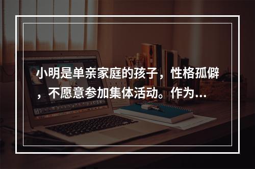 小明是单亲家庭的孩子，性格孤僻，不愿意参加集体活动。作为班主