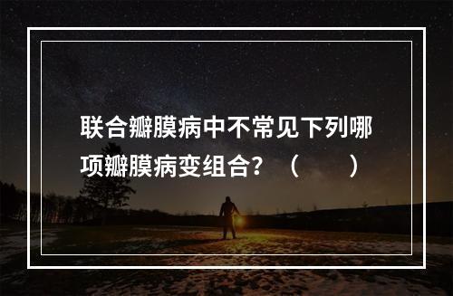 联合瓣膜病中不常见下列哪项瓣膜病变组合？（　　）