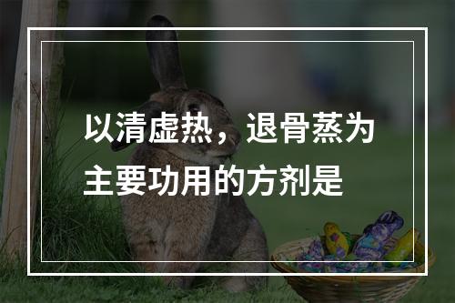 以清虚热，退骨蒸为主要功用的方剂是