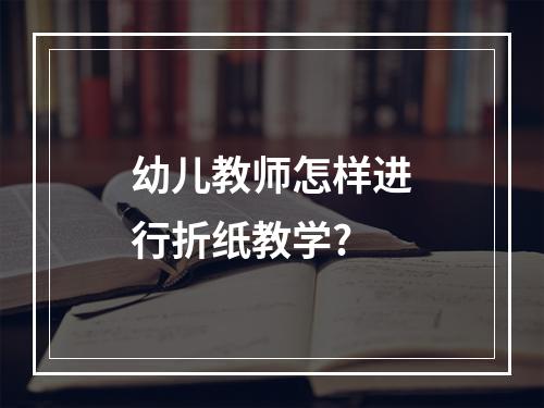 幼儿教师怎样进行折纸教学?