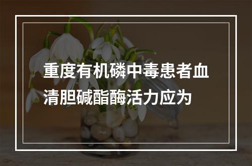 重度有机磷中毒患者血清胆碱酯酶活力应为