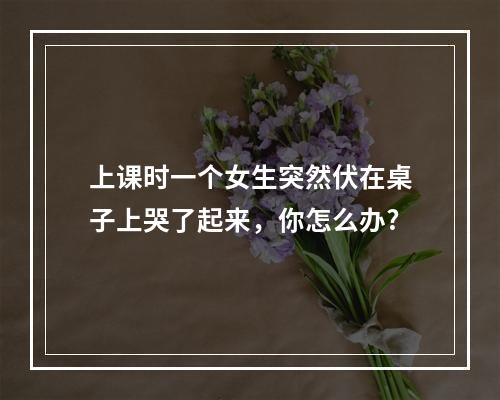 上课时一个女生突然伏在桌子上哭了起来，你怎么办?