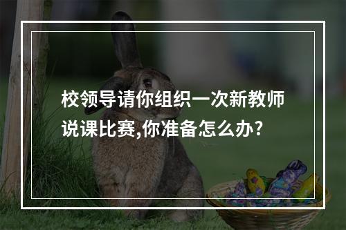 校领导请你组织一次新教师说课比赛,你准备怎么办?