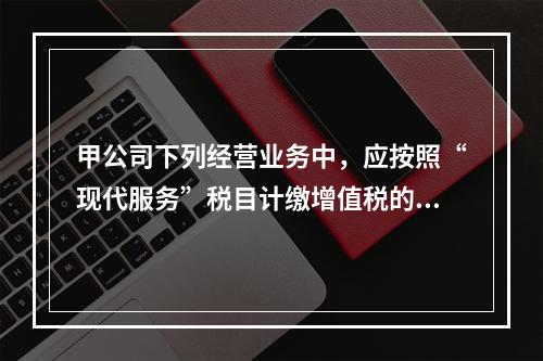 甲公司下列经营业务中，应按照“现代服务”税目计缴增值税的是（