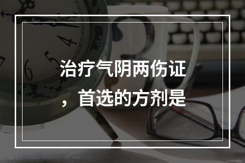 治疗气阴两伤证，首选的方剂是