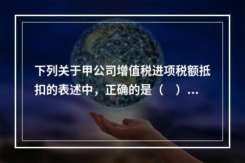 下列关于甲公司增值税进项税额抵扣的表述中，正确的是（　）。