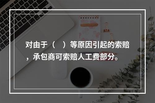 对由于（　）等原因引起的索赔，承包商可索赔人工费部分。