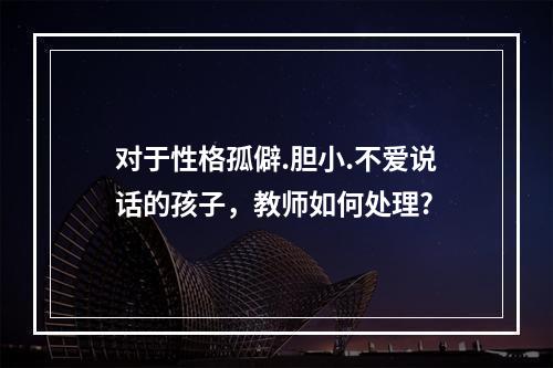 对于性格孤僻.胆小.不爱说话的孩子，教师如何处理?