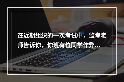 在近期组织的一次考试中，监考老师告诉你，你班有位同学作弊。核