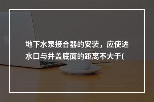 地下水泵接合器的安装，应使进水口与井盖底面的距离不大于(