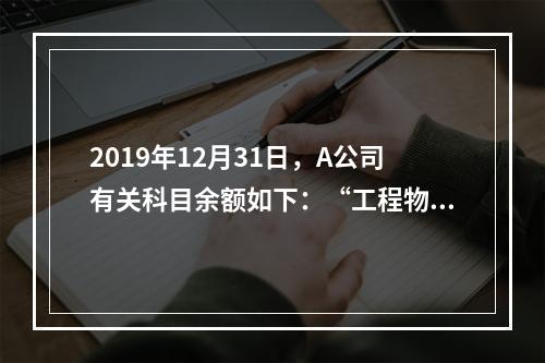 2019年12月31日，A公司有关科目余额如下：“工程物资”