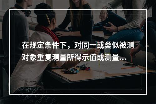 在规定条件下，对同一或类似被测对象重复测量所得示值或测量得值