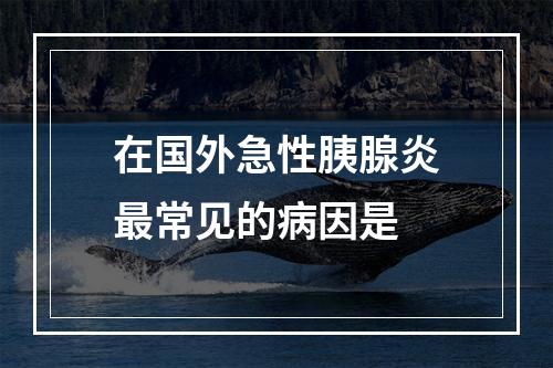 在国外急性胰腺炎最常见的病因是