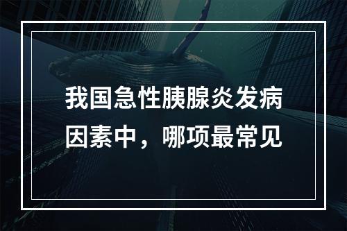 我国急性胰腺炎发病因素中，哪项最常见