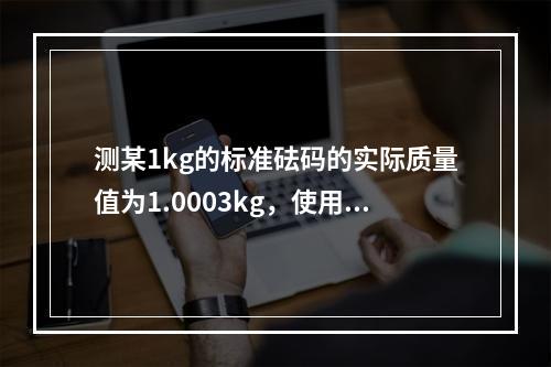 测某1kg的标准砝码的实际质量值为1.0003kg，使用该砝