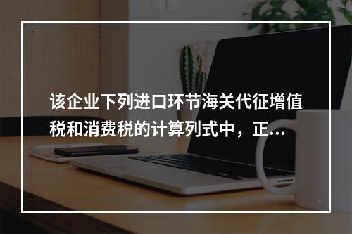 该企业下列进口环节海关代征增值税和消费税的计算列式中，正确的