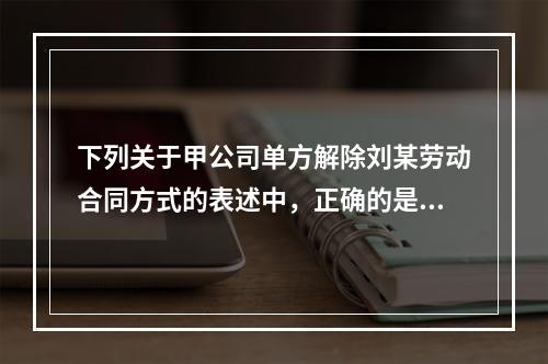 下列关于甲公司单方解除刘某劳动合同方式的表述中，正确的是（　