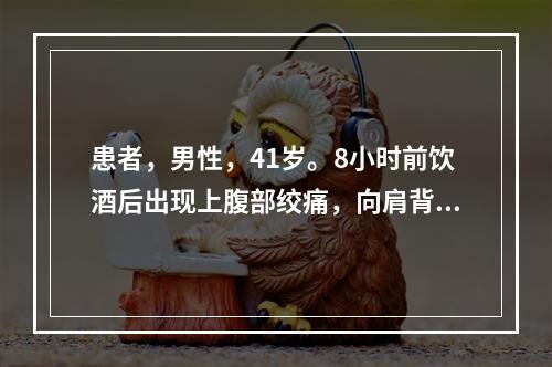 患者，男性，41岁。8小时前饮酒后出现上腹部绞痛，向肩背部放