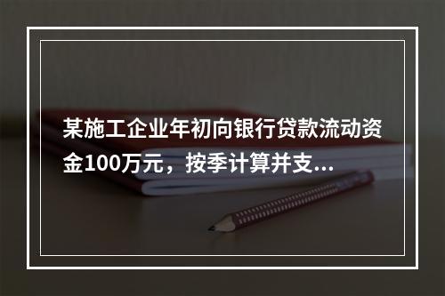 某施工企业年初向银行贷款流动资金100万元，按季计算并支付利