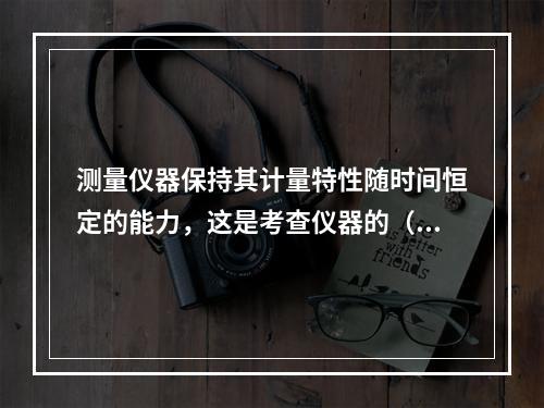 测量仪器保持其计量特性随时间恒定的能力，这是考查仪器的（）