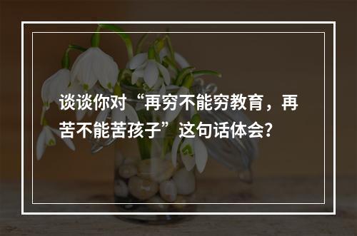 谈谈你对“再穷不能穷教育，再苦不能苦孩子”这句话体会？