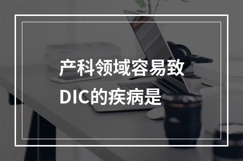 产科领域容易致DIC的疾病是