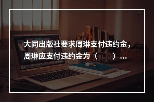 大同出版社要求周琳支付违约金，周琳应支付违约金为（　　）。