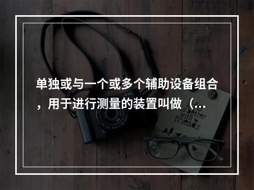 单独或与一个或多个辅助设备组合，用于进行测量的装置叫做（）